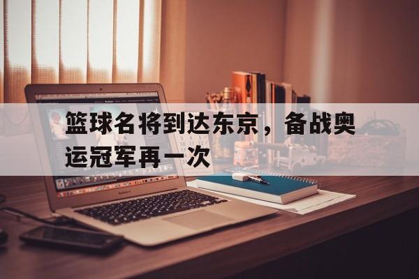 关于篮球名将到达东京，备战奥运冠军再一次的信息