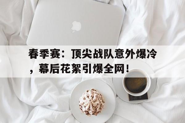 春季赛：顶尖战队意外爆冷，幕后花絮引爆全网！